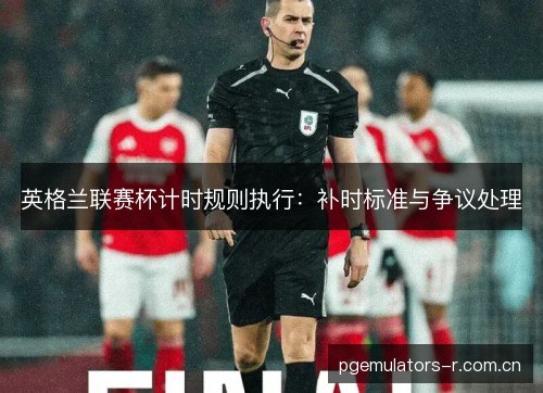 英格兰联赛杯计时规则执行：补时标准与争议处理